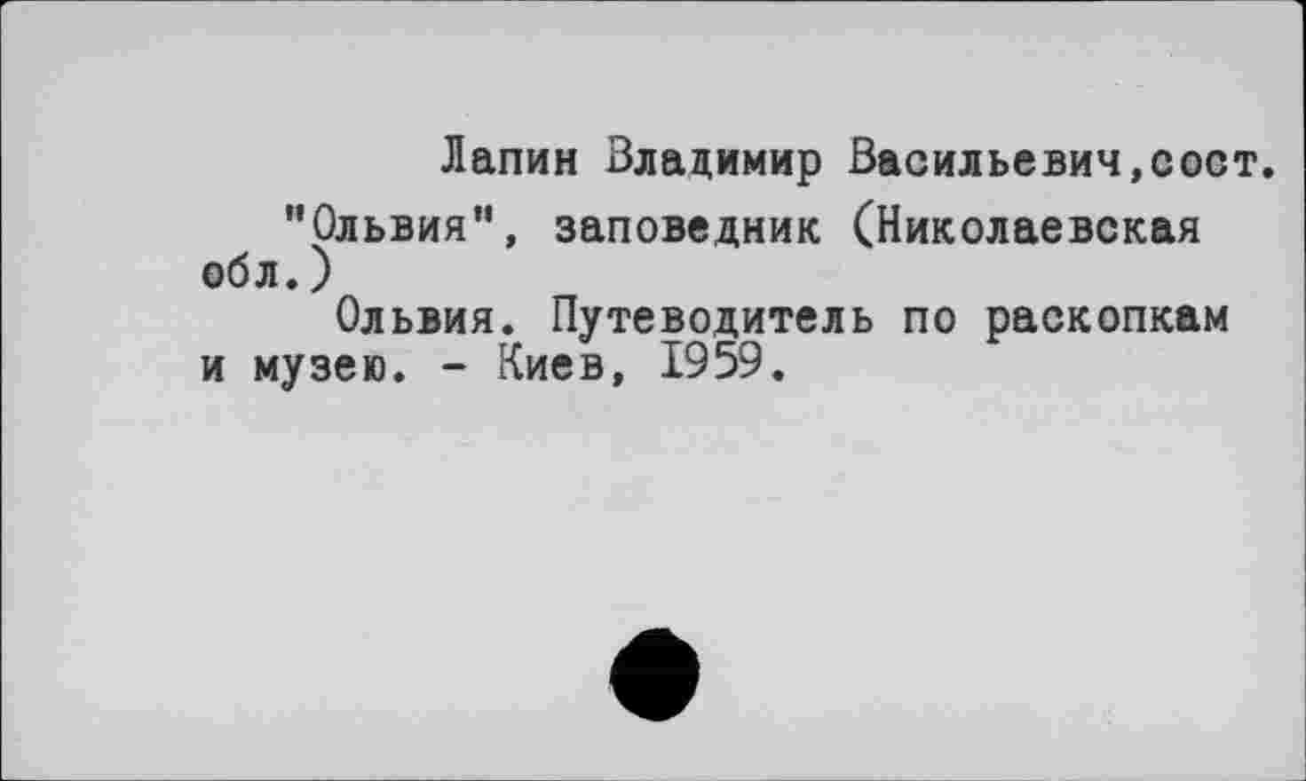 ﻿Лапин Владимир Васильевич,сост. "Ольвия”, заповедник (Николаевская обл. )
Ольвия. Путеводитель по раскопкам и музею. - Киев, 1959.